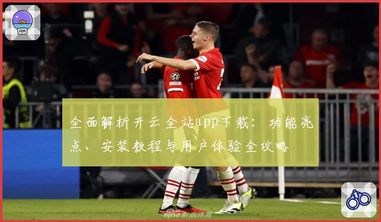 全面解析开云全站app下载：功能亮点、安装教程与用户体验全攻略