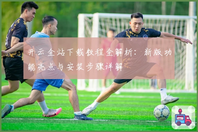 开云全站下载教程全解析：新版功能亮点与安装步骤详解