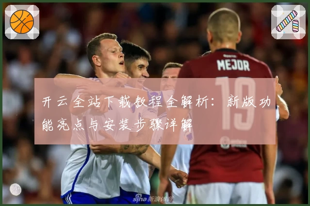 开云全站下载教程全解析：新版功能亮点与安装步骤详解