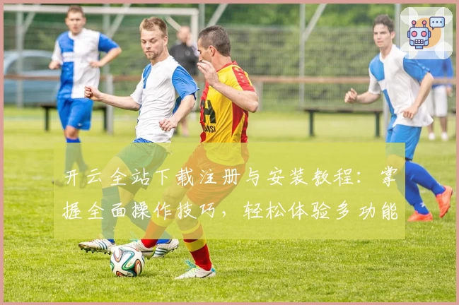 开云全站下载注册与安装教程：掌握全面操作技巧，轻松体验多功能应用