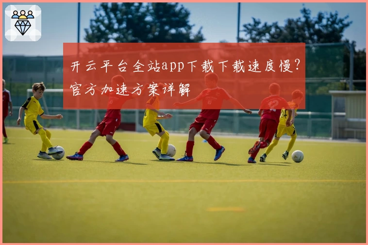 开云平台全站app下载下载速度慢？官方加速方案详解
