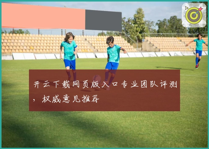 开云下载网页版入口专业团队评测，权威意见推荐