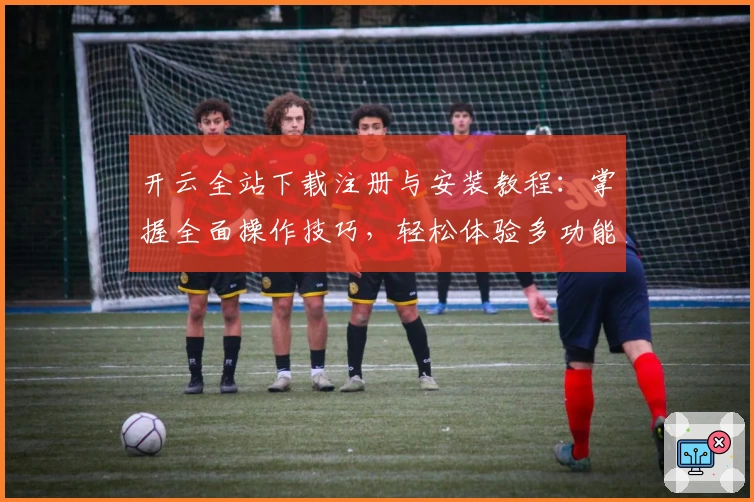 开云全站下载注册与安装教程：掌握全面操作技巧，轻松体验多功能应用