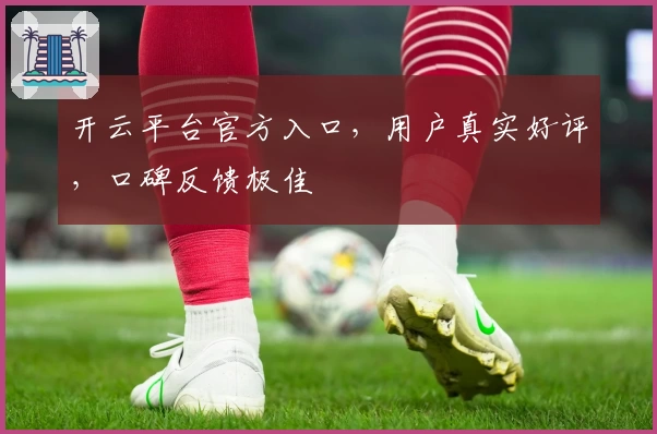开云平台官方入口，用户真实好评，口碑反馈极佳