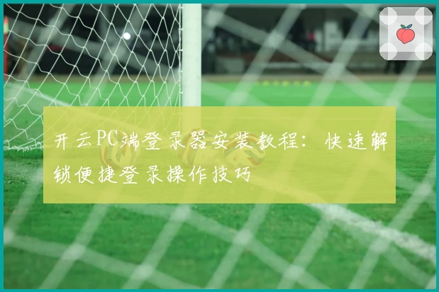 开云PC端登录器安装教程：快速解锁便捷登录操作技巧