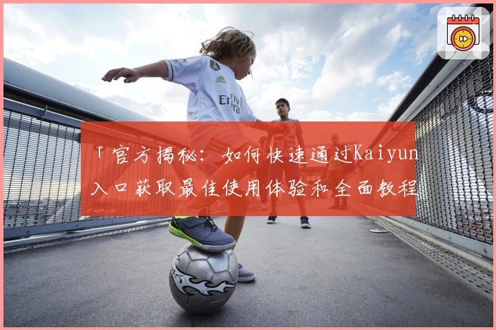 「官方揭秘：如何快速通过Kaiyun入口获取最佳使用体验和全面教程」
